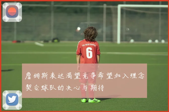 詹姆斯表达渴望竞争希望加入理念契合球队的决心与期待